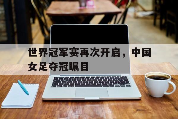 世界冠军赛再次开启，中国女足夺冠瞩目