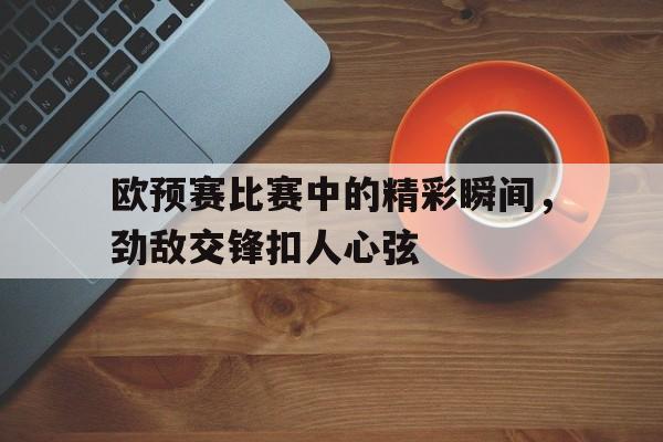 欧预赛比赛中的精彩瞬间，劲敌交锋扣人心弦
